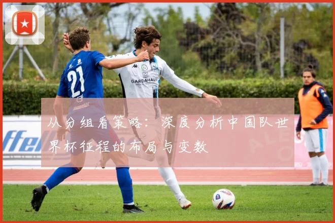从分组看策略：深度分析中国队世界杯征程的布局与变数