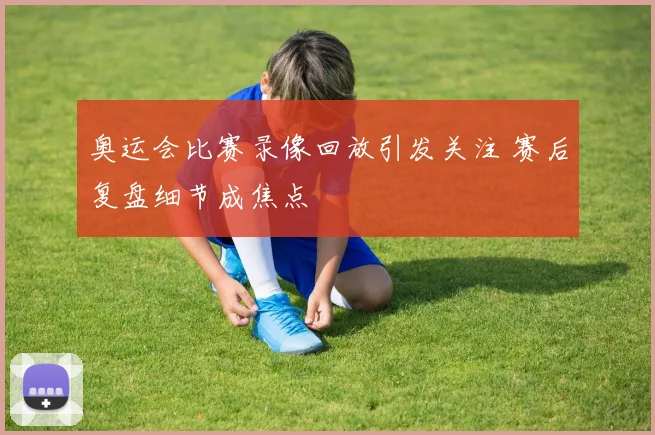 奥运会比赛录像回放引发关注 赛后复盘细节成焦点