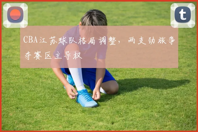 CBA江苏球队格局调整，两支劲旅争夺赛区主导权