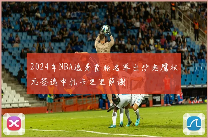 2024年NBA选秀首轮名单出炉老鹰状元签选中扎卡里里萨谢