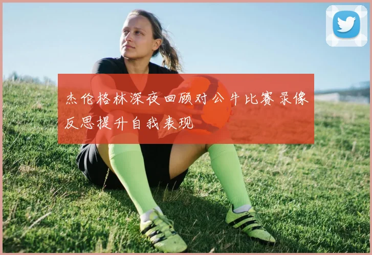 杰伦格林深夜回顾对公牛比赛录像反思提升自我表现
