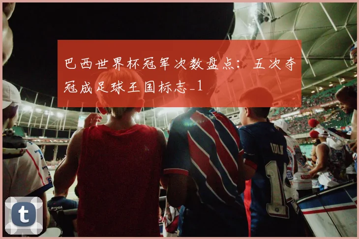 巴西世界杯冠军次数盘点：五次夺冠成足球王国标志_1